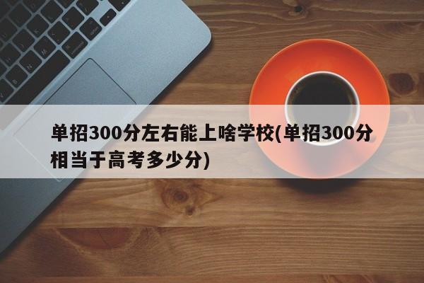 单招300分左右能上啥学校(单招300分相当于高考多少分)