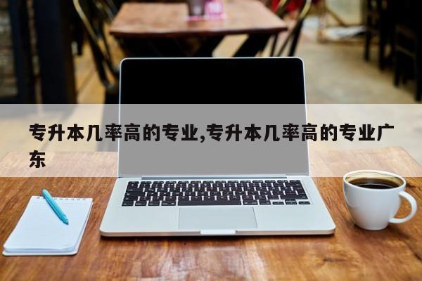 专升本几率高的专业,专升本几率高的专业广东