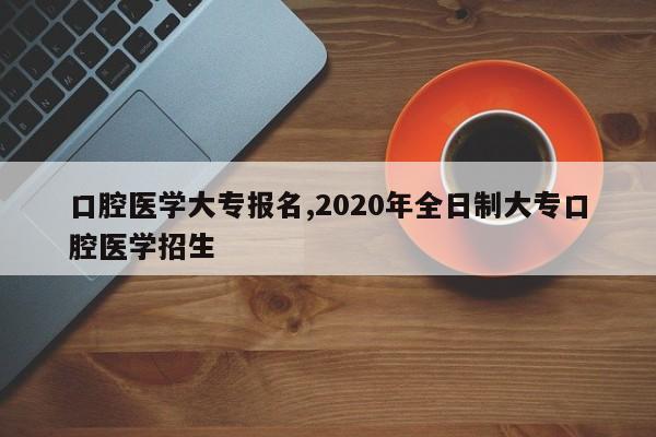 口腔医学大专报名,2020年全日制大专口腔医学招生