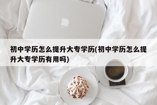 初中学历怎么提升大专学历(初中学历怎么提升大专学历有用吗)