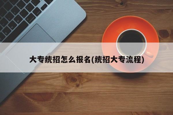 大专统招怎么报名(统招大专流程)
