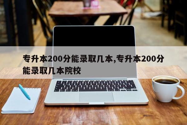 专升本200分能录取几本,专升本200分能录取几本院校