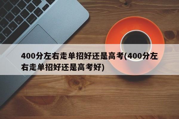 400分左右走单招好还是高考(400分左右走单招好还是高考好)