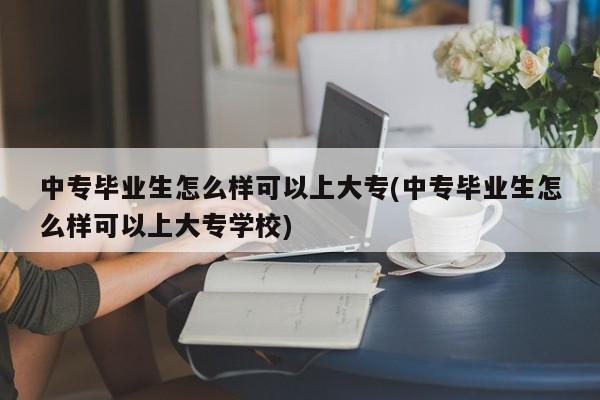 中专毕业生怎么样可以上大专(中专毕业生怎么样可以上大专学校)