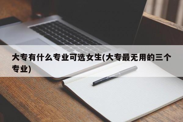 大专有什么专业可选女生(大专最无用的三个专业)