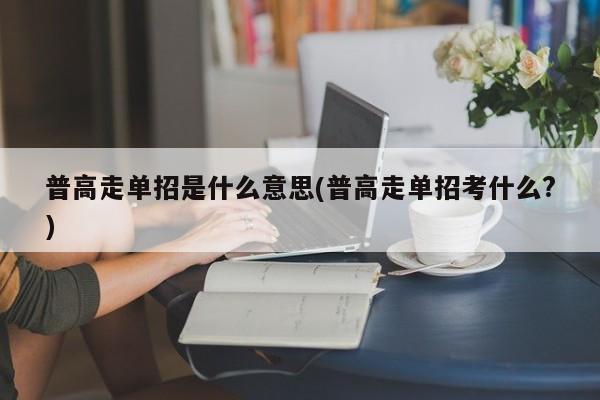 普高走单招是什么意思(普高走单招考什么?)