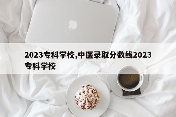2023专科学校,中医录取分数线2023专科学校