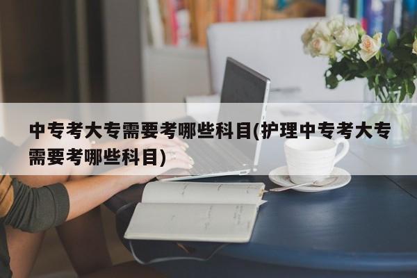 中专考大专需要考哪些科目(护理中专考大专需要考哪些科目)