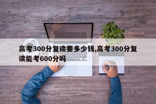 高考300分复读要多少钱,高考300分复读能考600分吗 第1张