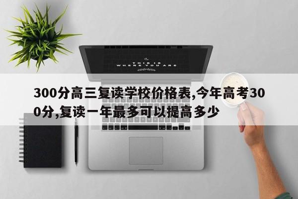 300分高三复读学校价格表,今年高考300分,复读一年最多可以提高多少