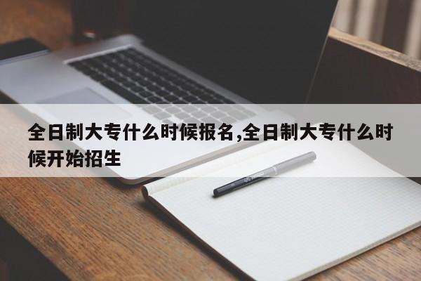 全日制大专什么时候报名,全日制大专什么时候开始招生