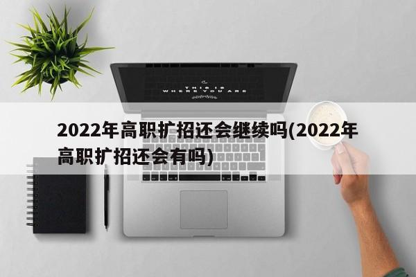 2022年高职扩招还会继续吗(2022年高职扩招还会有吗)