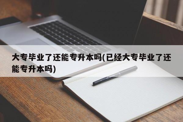 大专毕业了还能专升本吗(已经大专毕业了还能专升本吗)