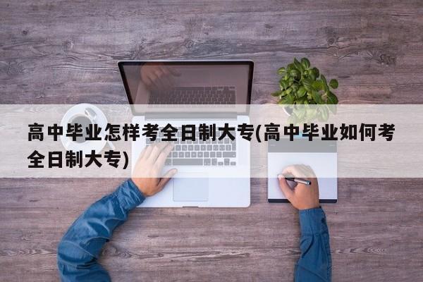 高中毕业怎样考全日制大专(高中毕业如何考全日制大专) 第1张