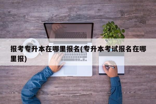 报考专升本在哪里报名(专升本考试报名在哪里报)