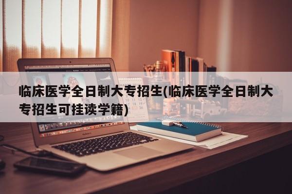 临床医学全日制大专招生(临床医学全日制大专招生可挂读学籍)