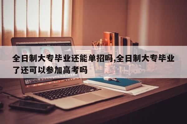 全日制大专毕业还能单招吗,全日制大专毕业了还可以参加高考吗
