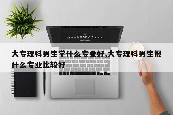 大专理科男生学什么专业好,大专理科男生报什么专业比较好