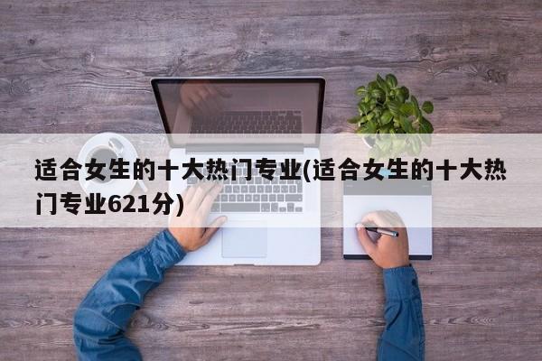 适合女生的十大热门专业(适合女生的十大热门专业621分)