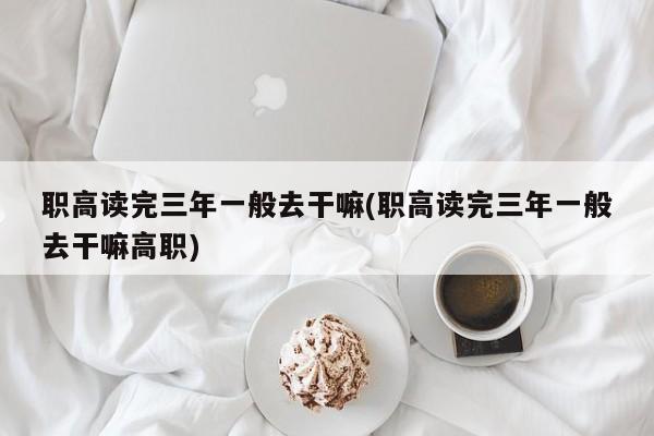 职高读完三年一般去干嘛(职高读完三年一般去干嘛高职)