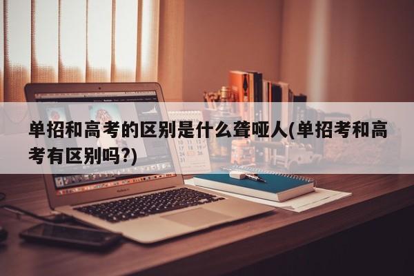 单招和高考的区别是什么聋哑人(单招考和高考有区别吗?) 第1张