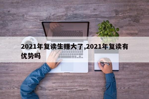 2021年复读生赚大了,2021年复读有优势吗 第1张