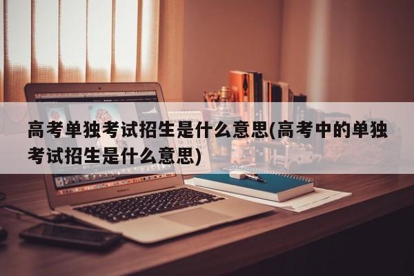 高考单独考试招生是什么意思(高考中的单独考试招生是什么意思)