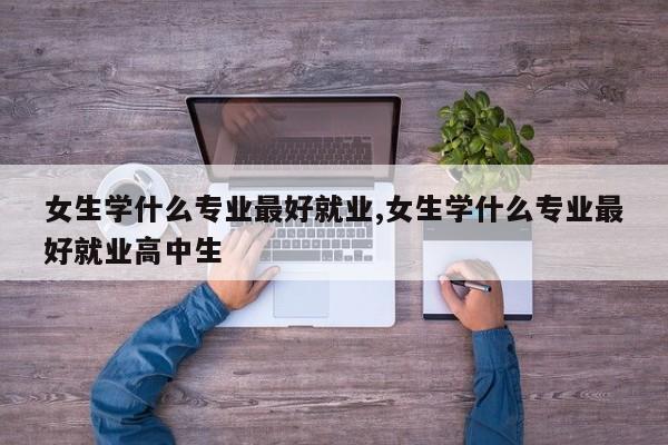 女生学什么专业最好就业,女生学什么专业最好就业高中生