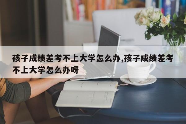 孩子成绩差考不上大学怎么办,孩子成绩差考不上大学怎么办呀 第1张