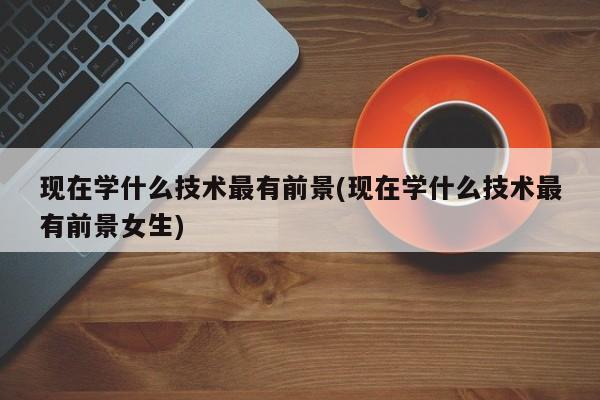 现在学什么技术最有前景(现在学什么技术最有前景女生)