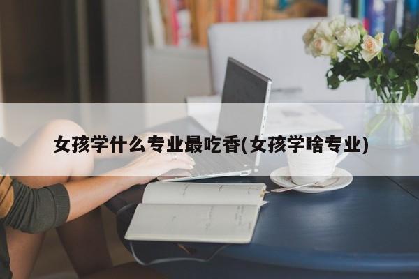 女孩学什么专业最吃香(女孩学啥专业)