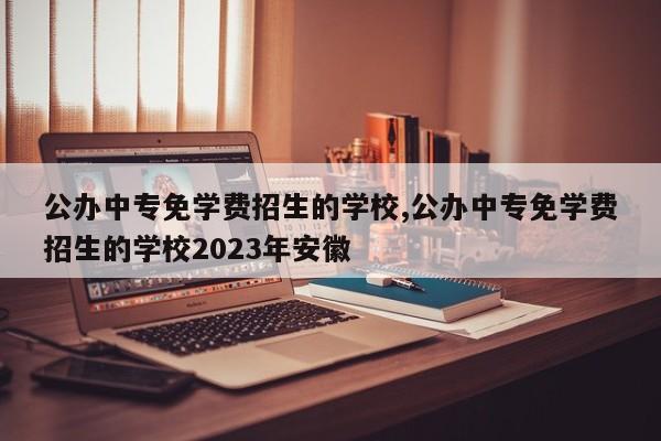 公办中专免学费招生的学校,公办中专免学费招生的学校2023年安徽