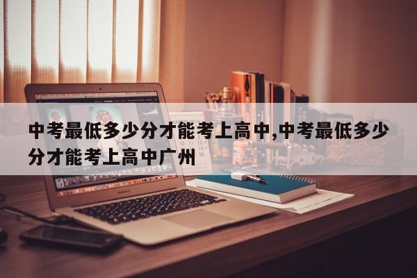 中考最低多少分才能考上高中,中考最低多少分才能考上高中广州