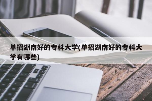 单招湖南好的专科大学(单招湖南好的专科大学有哪些)