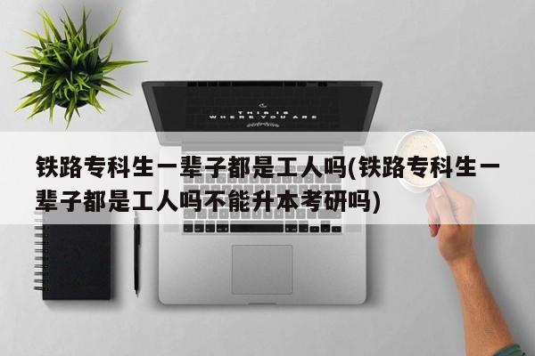 铁路专科生一辈子都是工人吗(铁路专科生一辈子都是工人吗不能升本考研吗)