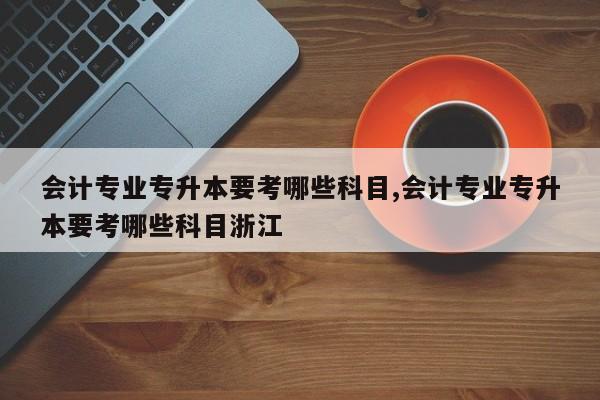 会计专业专升本要考哪些科目,会计专业专升本要考哪些科目浙江
