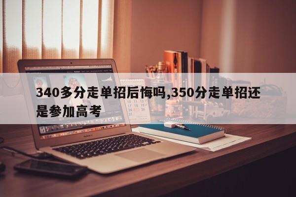 340多分走单招后悔吗,350分走单招还是参加高考