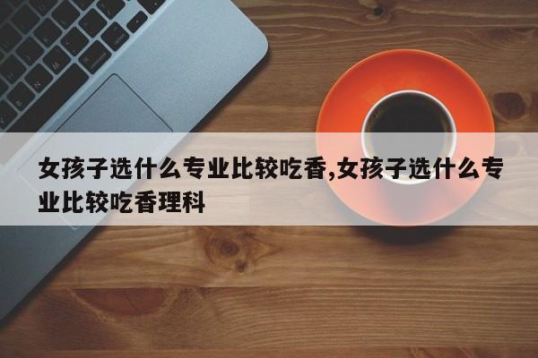 女孩子选什么专业比较吃香,女孩子选什么专业比较吃香理科