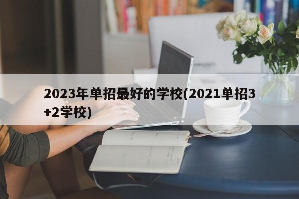2023年单招最好的学校(2021单招3+2学校)