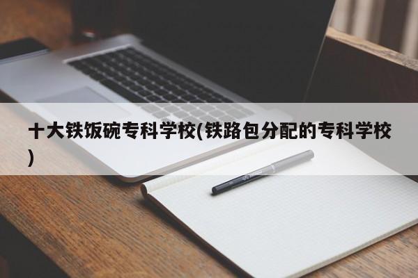 十大铁饭碗专科学校(铁路包分配的专科学校)