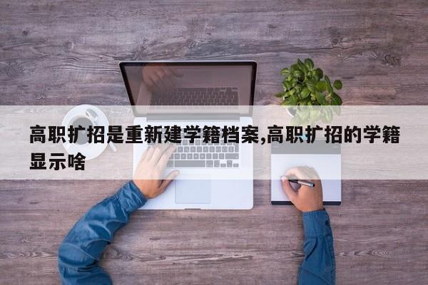 高职扩招是重新建学籍档案,高职扩招的学籍显示啥
