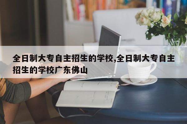 全日制大专自主招生的学校,全日制大专自主招生的学校广东佛山