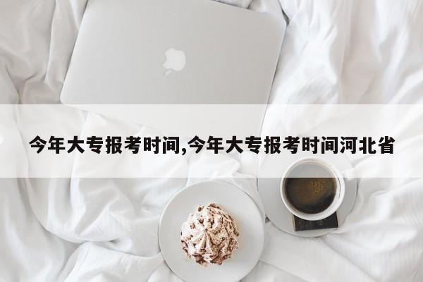 今年大专报考时间,今年大专报考时间河北省