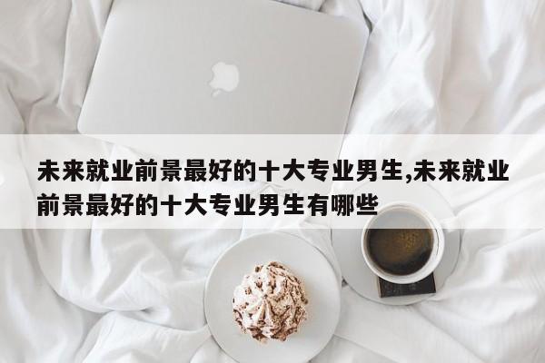 未来就业前景最好的十大专业男生,未来就业前景最好的十大专业男生有哪些
