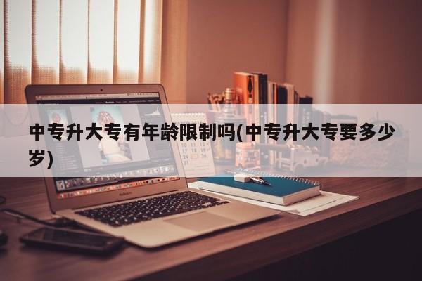 中专升大专有年龄限制吗(中专升大专要多少岁)