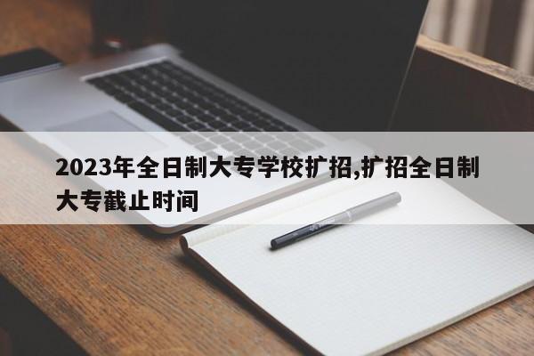 2023年全日制大专学校扩招,扩招全日制大专截止时间