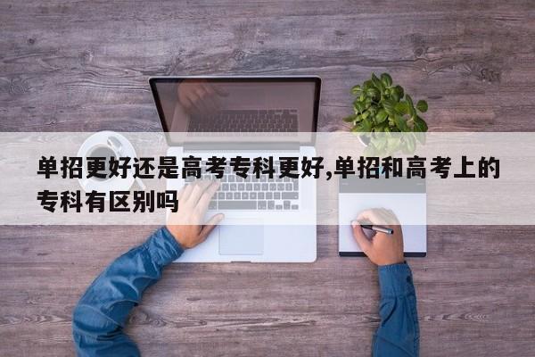 单招更好还是高考专科更好,单招和高考上的专科有区别吗