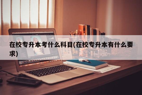 在校专升本考什么科目(在校专升本有什么要求)