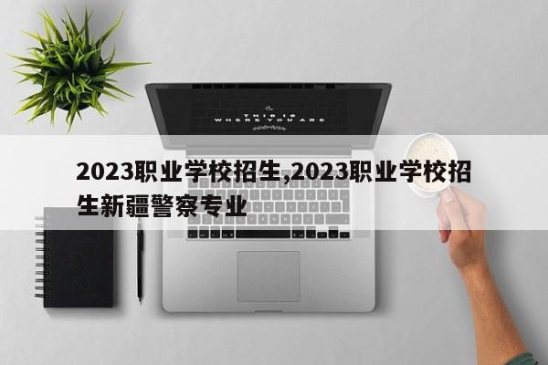 2023职业学校招生,2023职业学校招生新疆警察专业