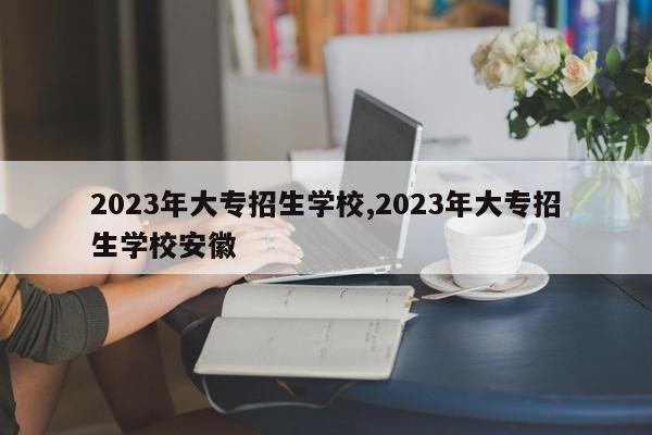 2023年大专招生学校,2023年大专招生学校安徽